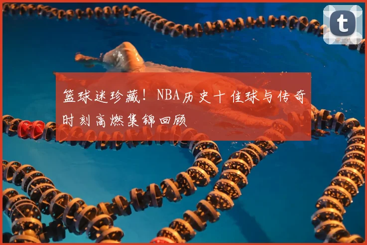 篮球迷珍藏!NBA历史十佳球与传奇时刻高燃集锦回顾