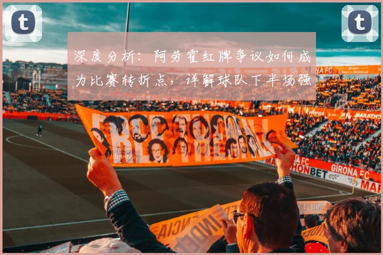 深度分析:阿劳霍红牌争议如何成为比赛转折点,详解球队下半场强势表现被扼杀原因