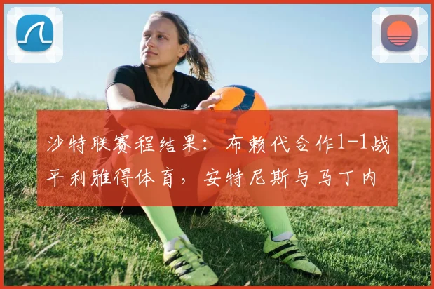 沙特联赛程结果:布赖代合作1-1战平利雅得体育,安特尼斯与马丁内斯各入一球,积分榜形势微妙