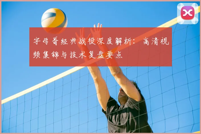 字母哥经典战役深度解析:高清视频集锦与技术复盘要点