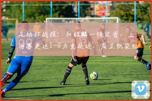 足协杯战报:和韶麟一锤定音,上海赛更达1-0力克延边,周正凯染红成转折点